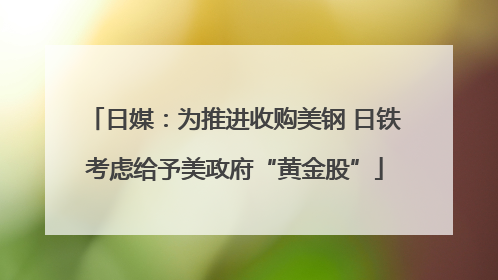日媒：为推进收购美钢 日铁考虑给予美政府“黄金股”